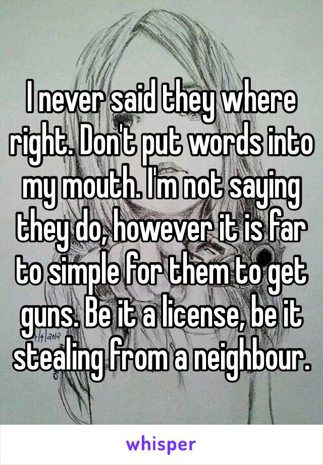 I never said they where right. Don't put words into my mouth. I'm not saying they do, however it is far to simple for them to get guns. Be it a license, be it stealing from a neighbour.