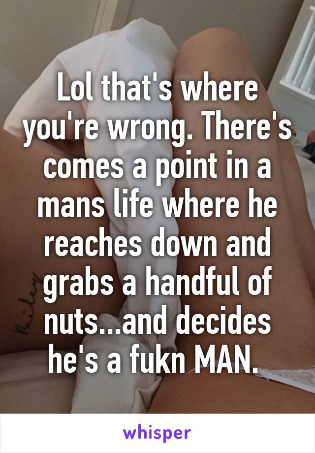 Lol that's where you're wrong. There's comes a point in a mans life where he reaches down and grabs a handful of nuts...and decides he's a fukn MAN. 