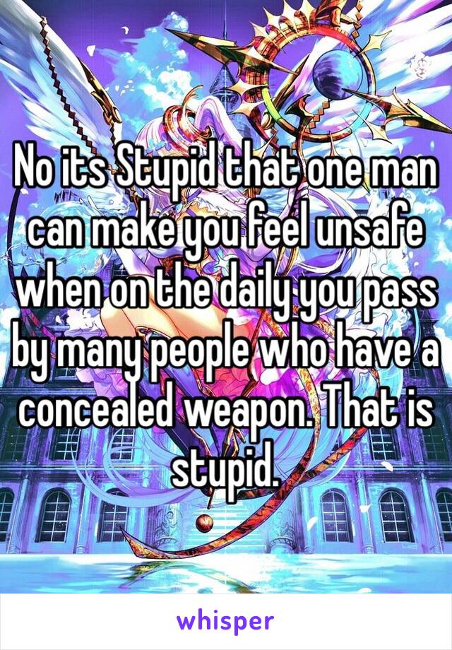 No its Stupid that one man can make you feel unsafe when on the daily you pass by many people who have a concealed weapon. That is stupid. 