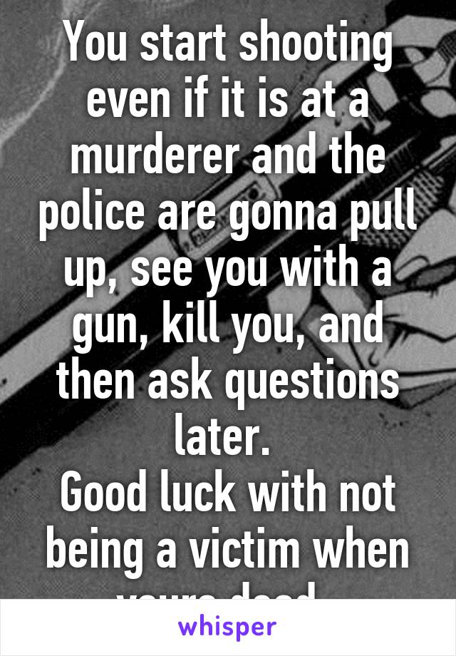 You start shooting even if it is at a murderer and the police are gonna pull up, see you with a gun, kill you, and then ask questions later. 
Good luck with not being a victim when youre dead. 