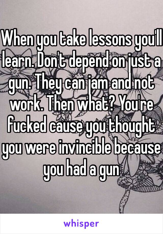 When you take lessons you'll learn. Don't depend on just a gun. They can jam and not work. Then what? You're fucked cause you thought you were invincible because you had a gun