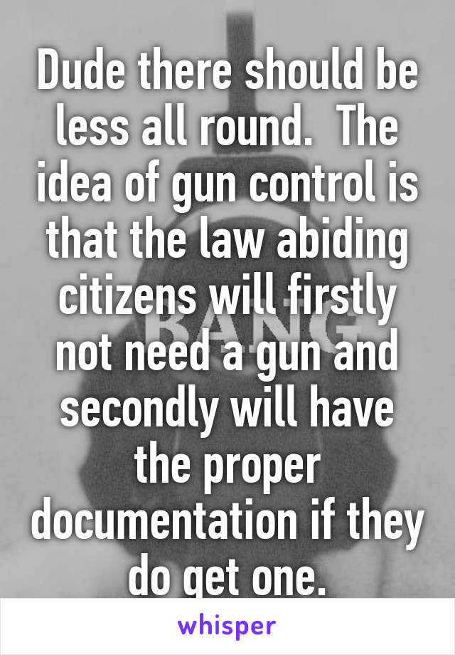 Dude there should be less all round.  The idea of gun control is that the law abiding citizens will firstly not need a gun and secondly will have the proper documentation if they do get one.