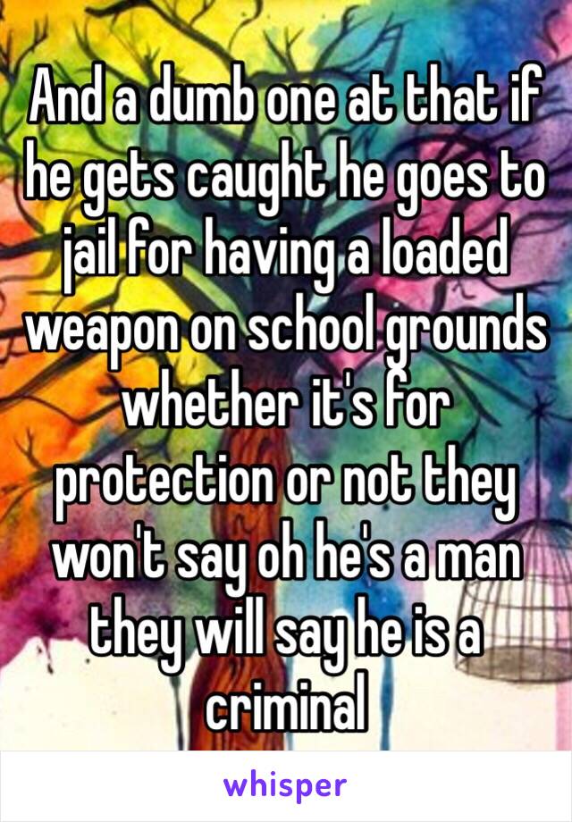 And a dumb one at that if he gets caught he goes to jail for having a loaded weapon on school grounds whether it's for protection or not they won't say oh he's a man they will say he is a criminal 