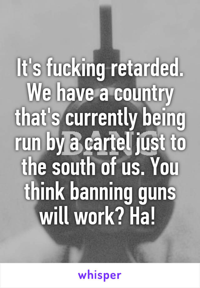 It's fucking retarded. We have a country that's currently being run by a cartel just to the south of us. You think banning guns will work? Ha! 