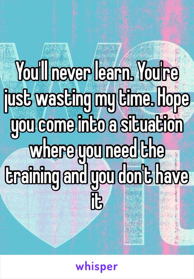 You'll never learn. You're just wasting my time. Hope you come into a situation where you need the training and you don't have it