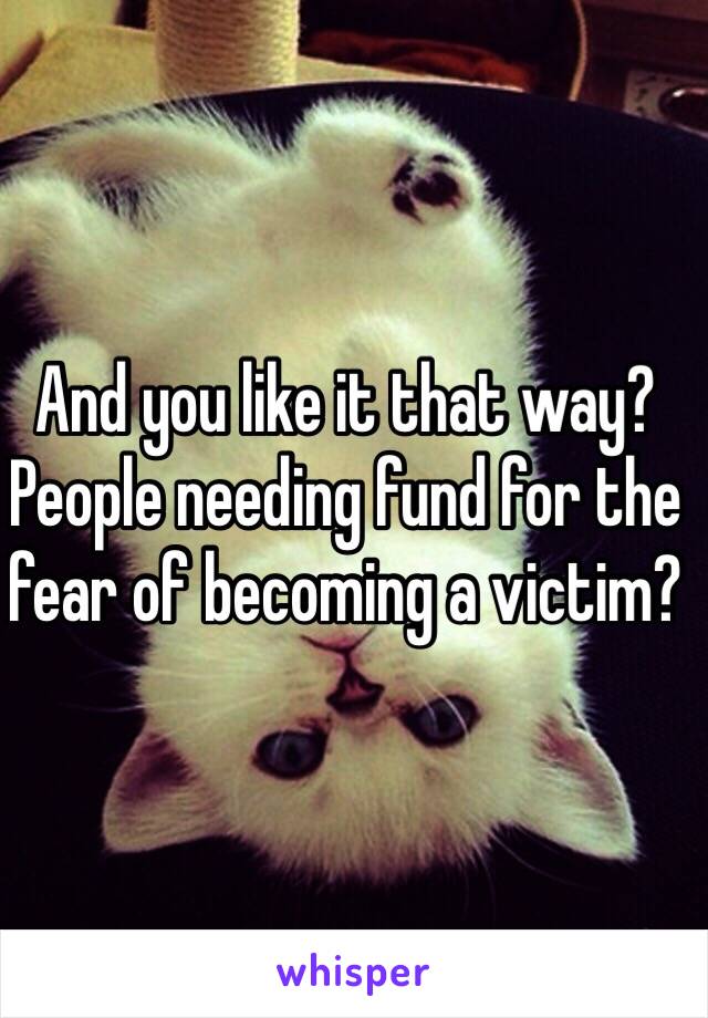 And you like it that way? People needing fund for the fear of becoming a victim?