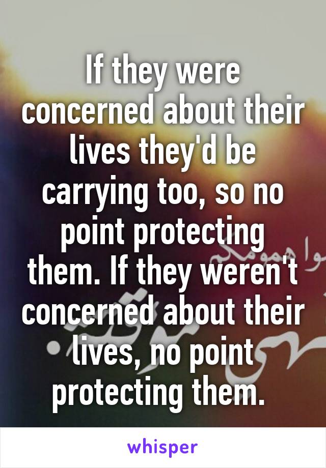 If they were concerned about their lives they'd be carrying too, so no point protecting them. If they weren't concerned about their lives, no point protecting them. 