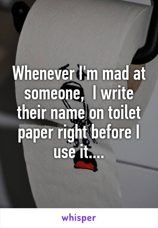 Whenever I'm mad at someone,  I write their name on toilet paper right before I use it....