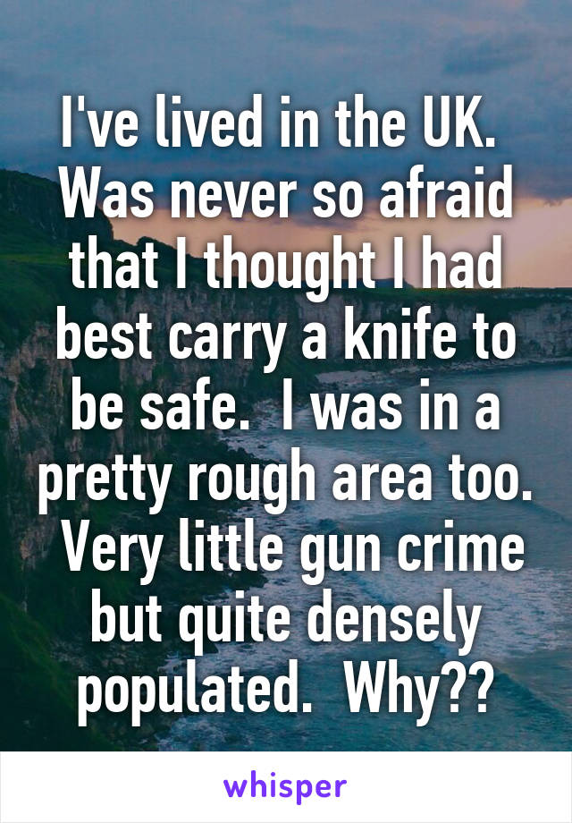 I've lived in the UK.  Was never so afraid that I thought I had best carry a knife to be safe.  I was in a pretty rough area too.  Very little gun crime but quite densely populated.  Why??