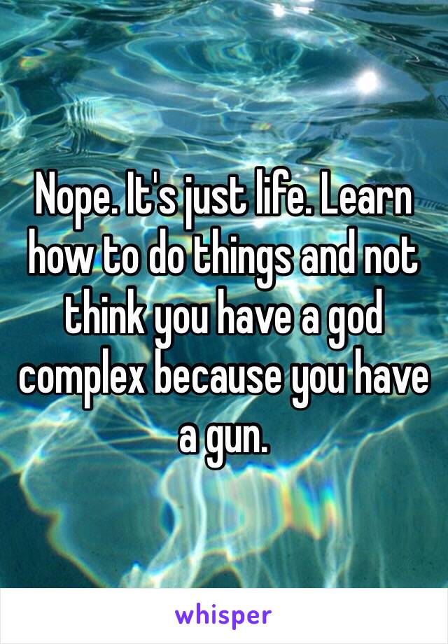 Nope. It's just life. Learn how to do things and not think you have a god complex because you have a gun. 