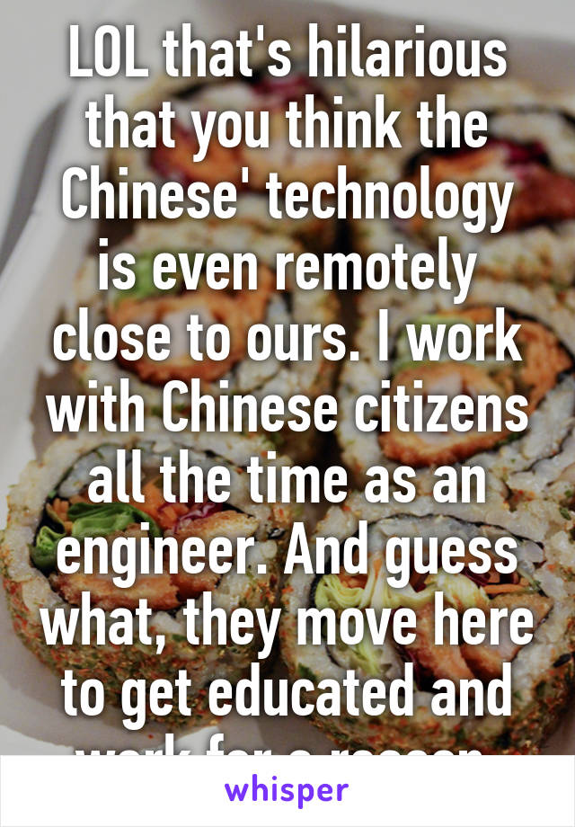 LOL that's hilarious that you think the Chinese' technology is even remotely close to ours. I work with Chinese citizens all the time as an engineer. And guess what, they move here to get educated and work for a reason.