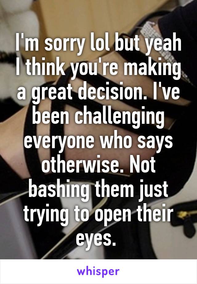 I'm sorry lol but yeah I think you're making a great decision. I've been challenging everyone who says otherwise. Not bashing them just trying to open their eyes. 