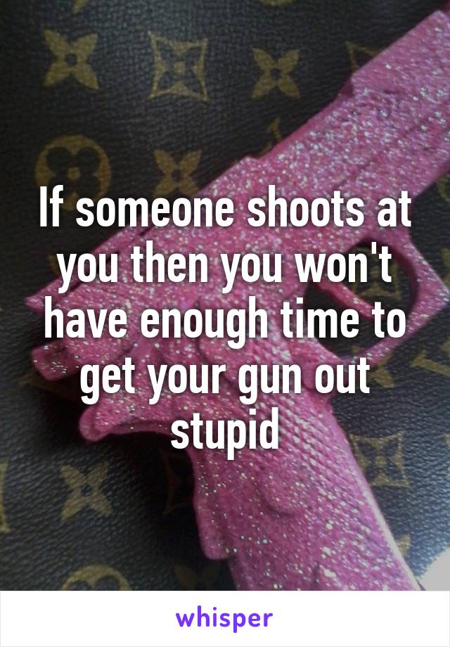 If someone shoots at you then you won't have enough time to get your gun out stupid