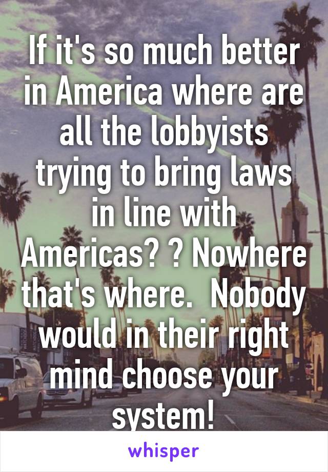 If it's so much better in America where are all the lobbyists trying to bring laws in line with Americas? ? Nowhere that's where.  Nobody would in their right mind choose your system!