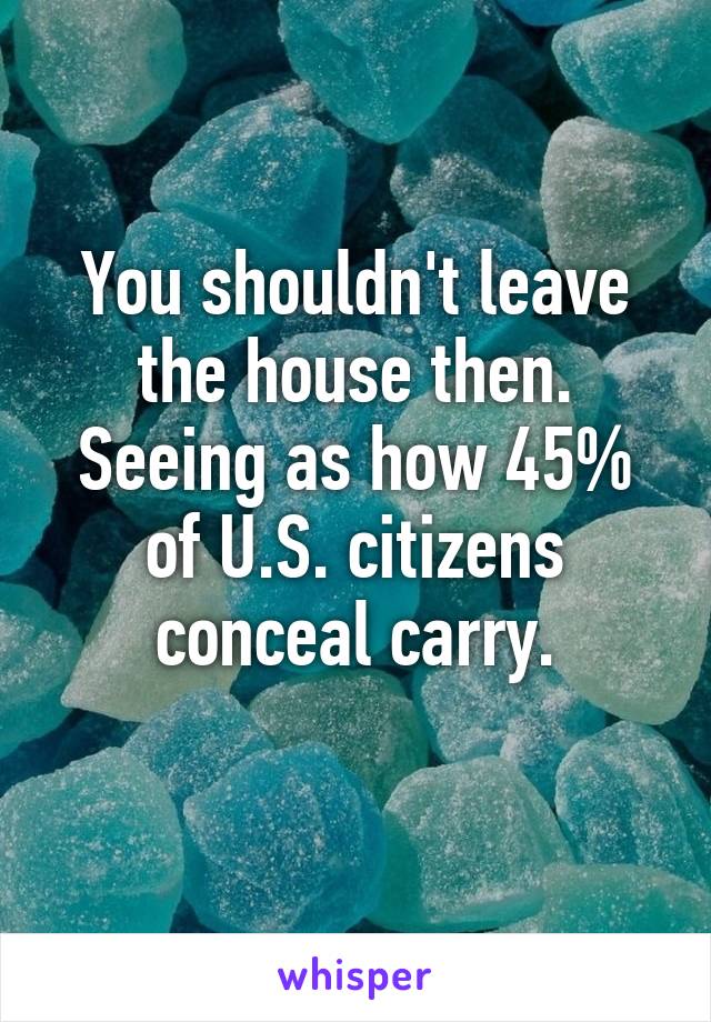 You shouldn't leave the house then.
Seeing as how 45% of U.S. citizens conceal carry.
