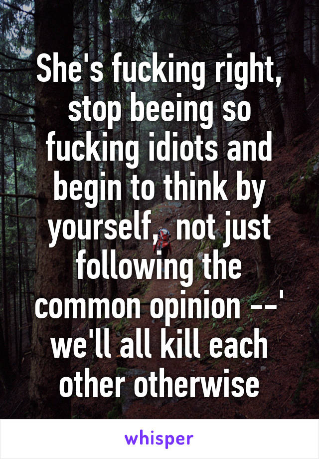 She's fucking right, stop beeing so fucking idiots and begin to think by yourself,  not just following the common opinion --' we'll all kill each other otherwise