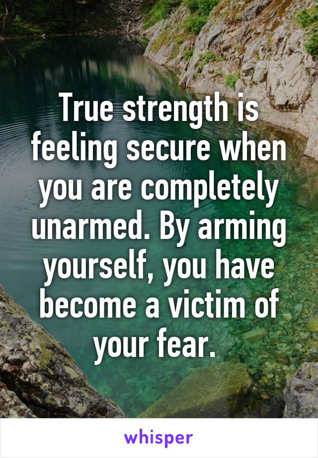 True strength is feeling secure when you are completely unarmed. By arming yourself, you have become a victim of your fear. 