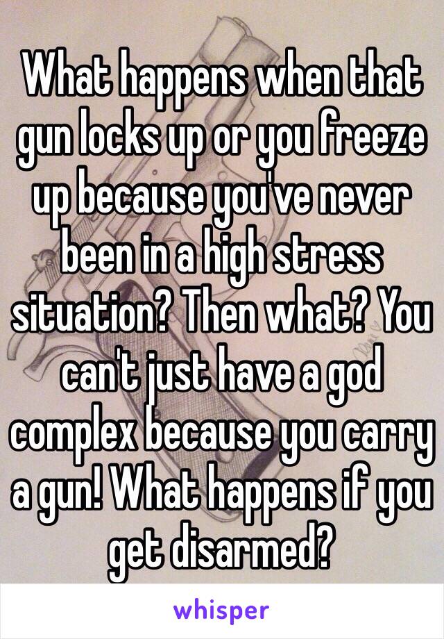 What happens when that gun locks up or you freeze up because you've never been in a high stress situation? Then what? You can't just have a god complex because you carry a gun! What happens if you get disarmed? 