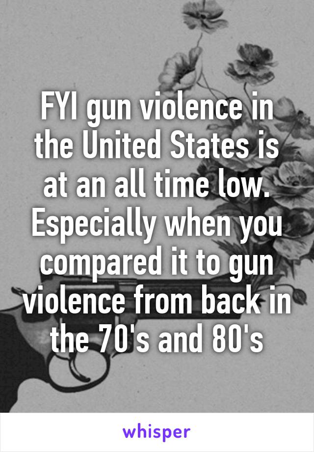 FYI gun violence in the United States is at an all time low. Especially when you compared it to gun violence from back in the 70's and 80's