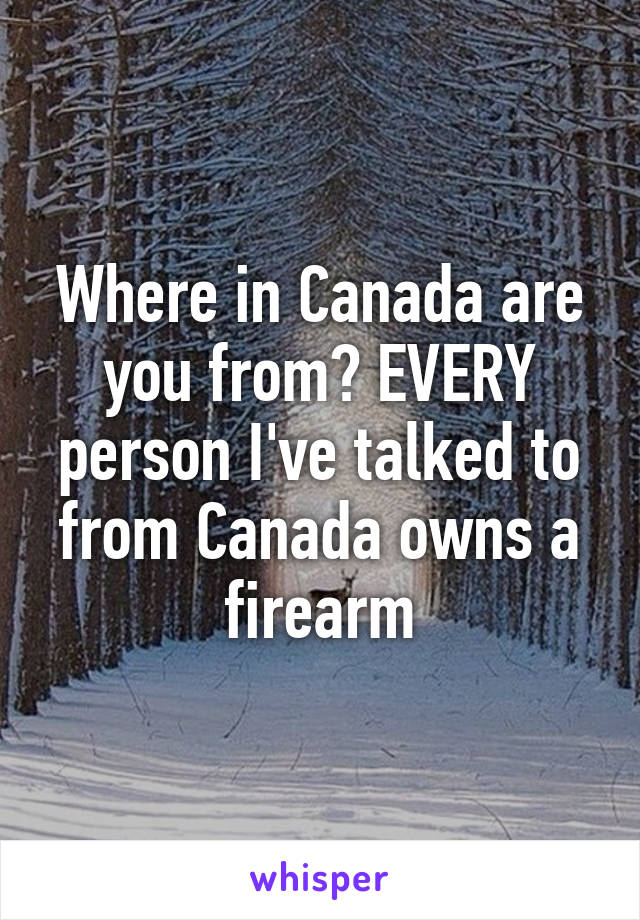 Where in Canada are you from? EVERY person I've talked to from Canada owns a firearm