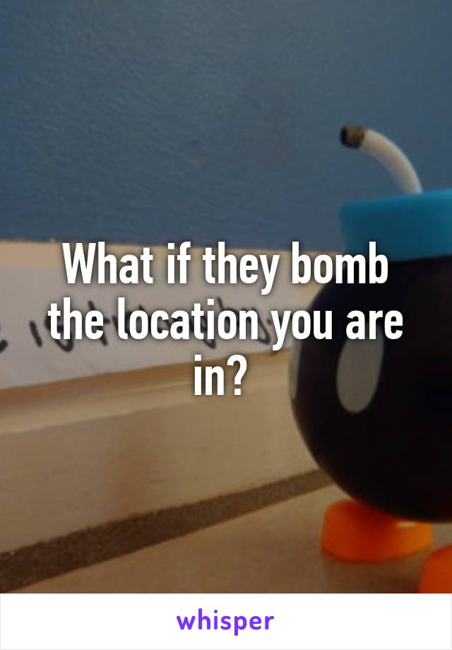 What if they bomb the location you are in? 