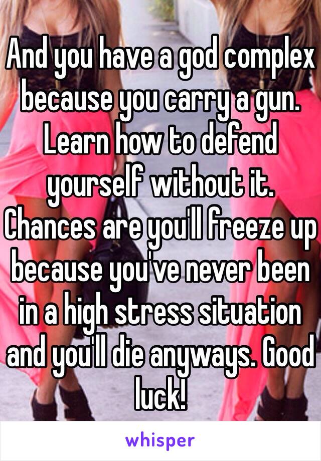 And you have a god complex because you carry a gun. Learn how to defend yourself without it. Chances are you'll freeze up because you've never been in a high stress situation and you'll die anyways. Good luck!