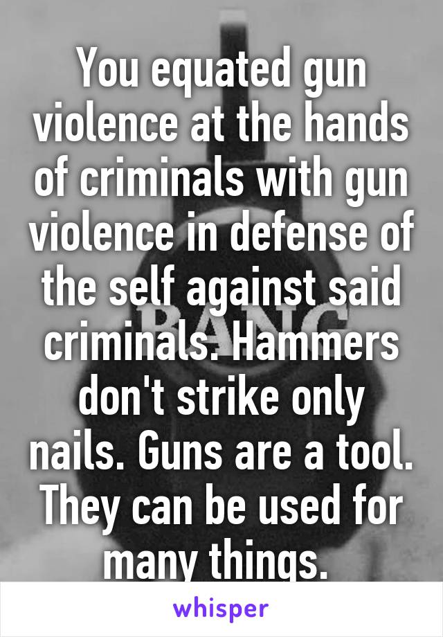 You equated gun violence at the hands of criminals with gun violence in defense of the self against said criminals. Hammers don't strike only nails. Guns are a tool. They can be used for many things. 