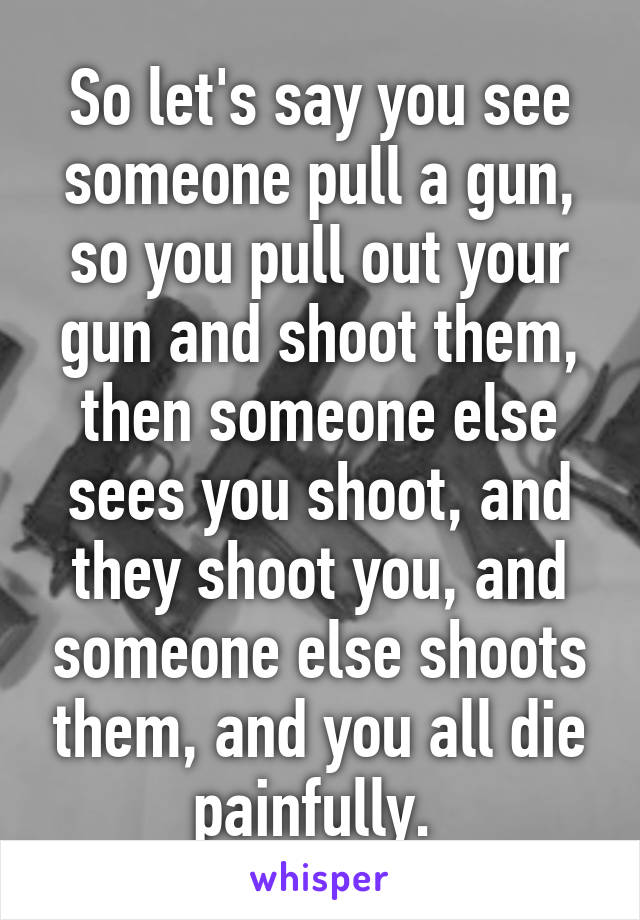 So let's say you see someone pull a gun, so you pull out your gun and shoot them, then someone else sees you shoot, and they shoot you, and someone else shoots them, and you all die painfully. 