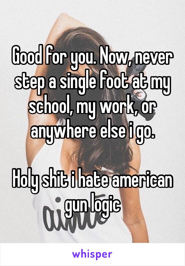 Good for you. Now, never step a single foot at my school, my work, or anywhere else i go.

Holy shit i hate american gun logic