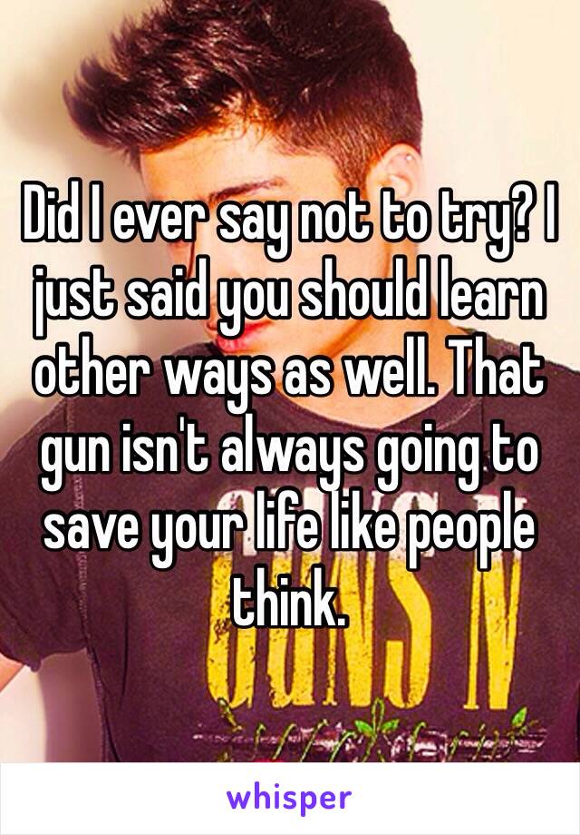 Did I ever say not to try? I just said you should learn other ways as well. That gun isn't always going to save your life like people think.  