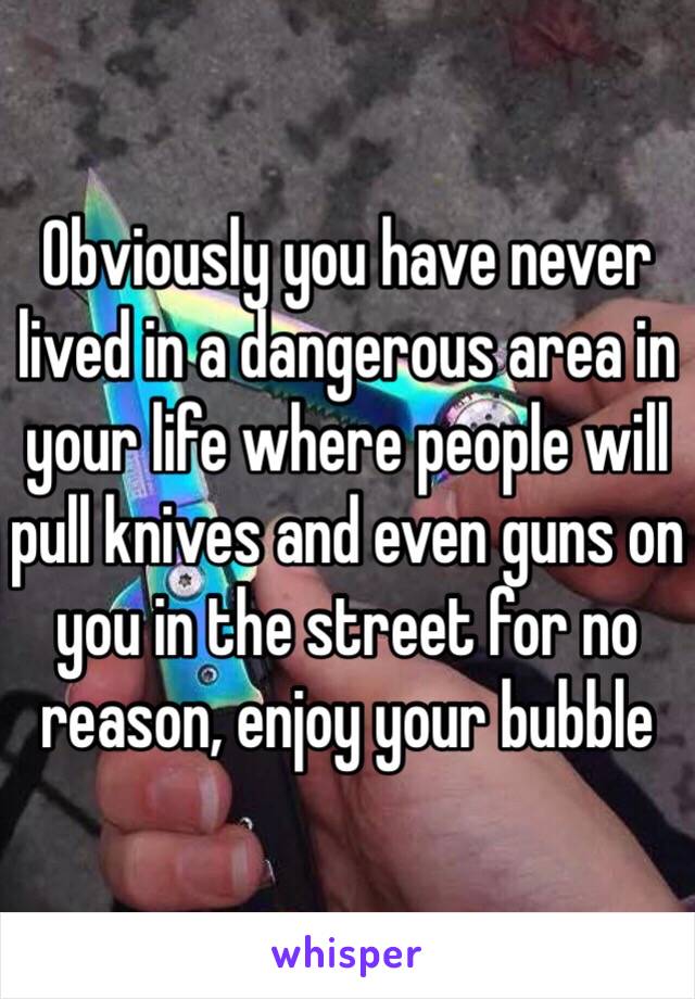 Obviously you have never lived in a dangerous area in your life where people will pull knives and even guns on you in the street for no reason, enjoy your bubble 