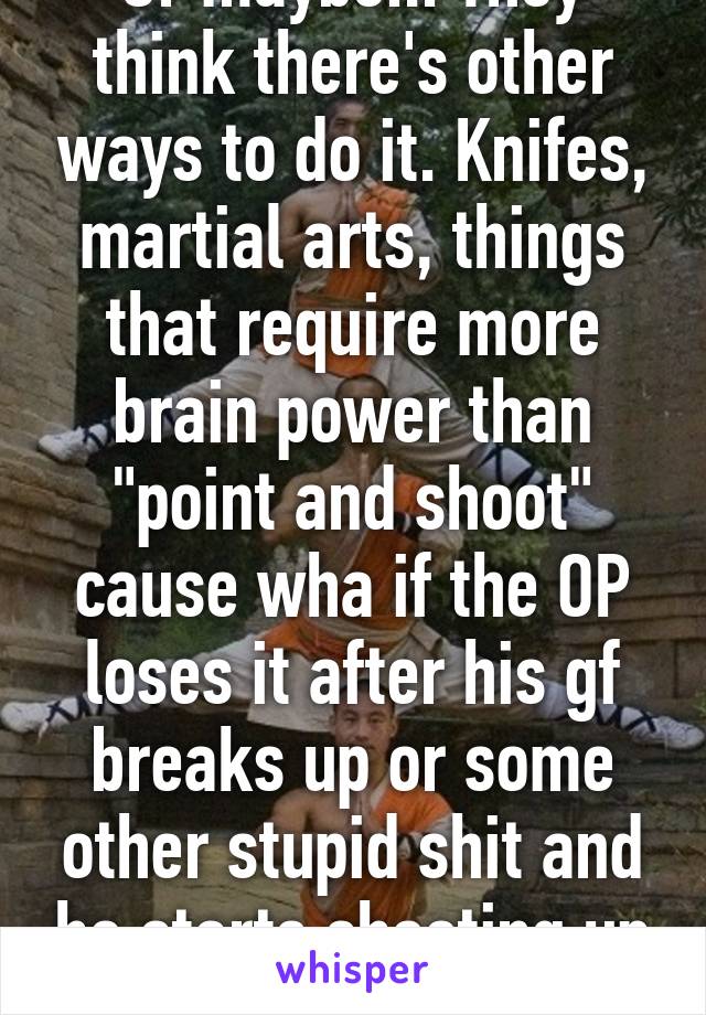 Or maybe... They think there's other ways to do it. Knifes, martial arts, things that require more brain power than "point and shoot" cause wha if the OP loses it after his gf breaks up or some other stupid shit and he starts shooting up the school? 