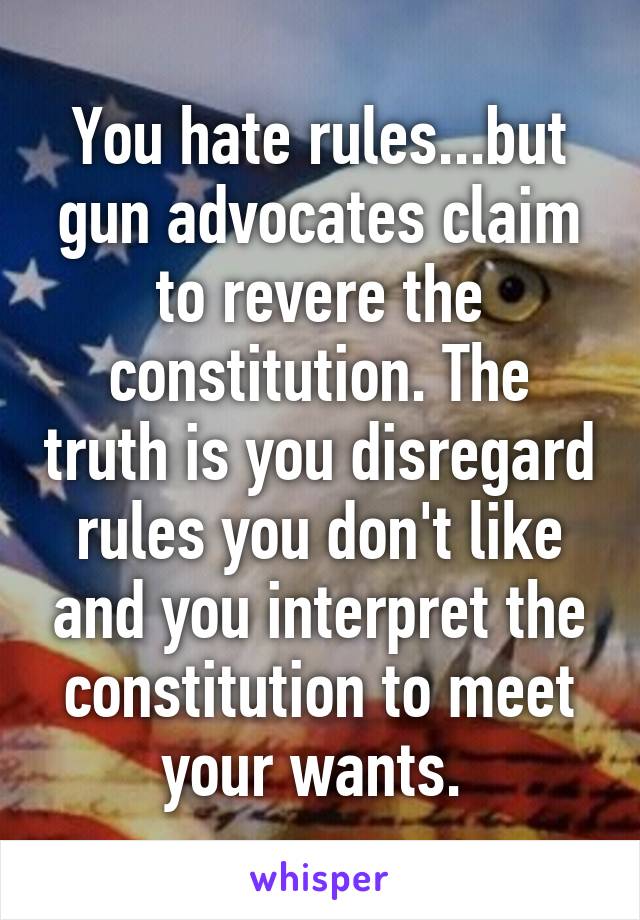 You hate rules...but gun advocates claim to revere the constitution. The truth is you disregard rules you don't like and you interpret the constitution to meet your wants. 