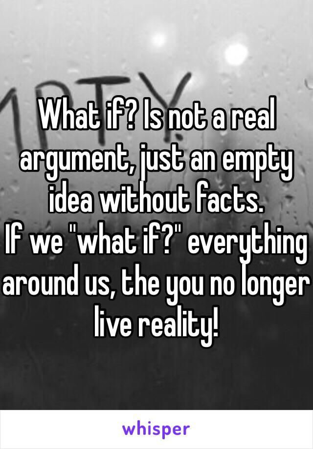 What if? Is not a real argument, just an empty idea without facts.
If we "what if?" everything around us, the you no longer live reality!