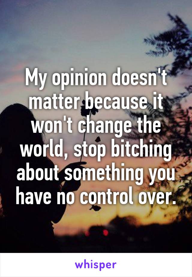 My opinion doesn't matter because it won't change the world, stop bitching about something you have no control over.