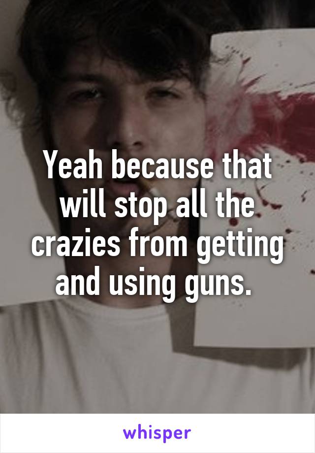 Yeah because that will stop all the crazies from getting and using guns. 