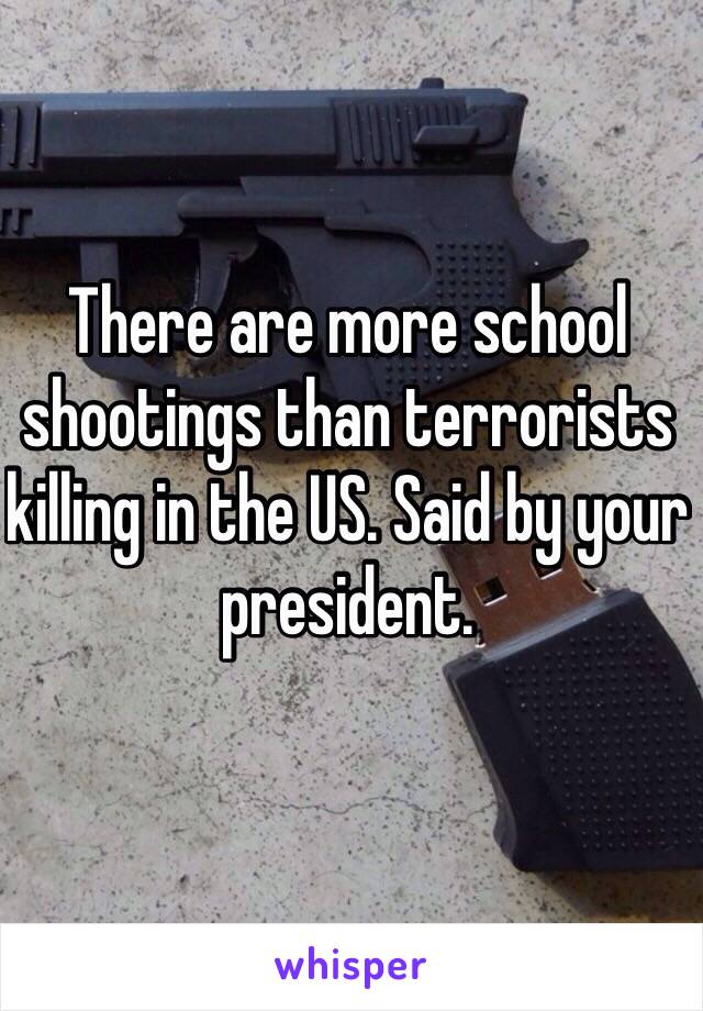 There are more school shootings than terrorists killing in the US. Said by your president. 