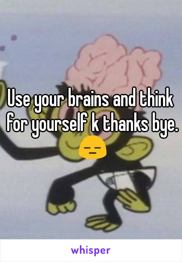 Use your brains and think for yourself k thanks bye. 😑