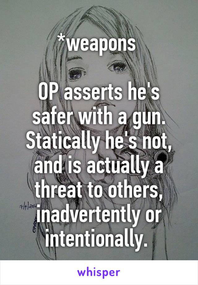 *weapons 

OP asserts he's safer with a gun. Statically he's not, and is actually a threat to others, inadvertently or intentionally. 