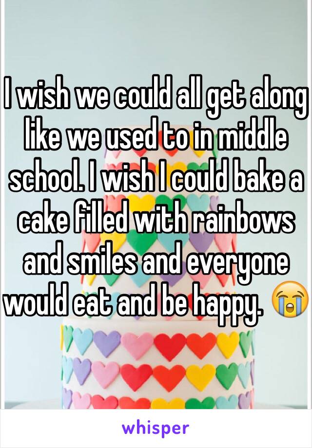 I wish we could all get along like we used to in middle school. I wish I could bake a cake filled with rainbows and smiles and everyone would eat and be happy. 😭