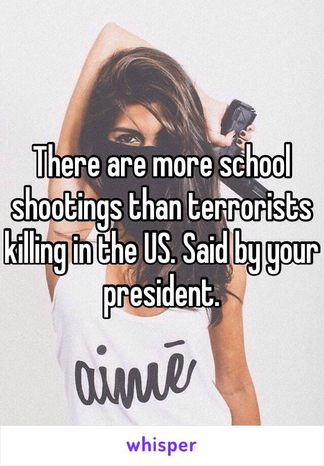 There are more school shootings than terrorists killing in the US. Said by your president. 