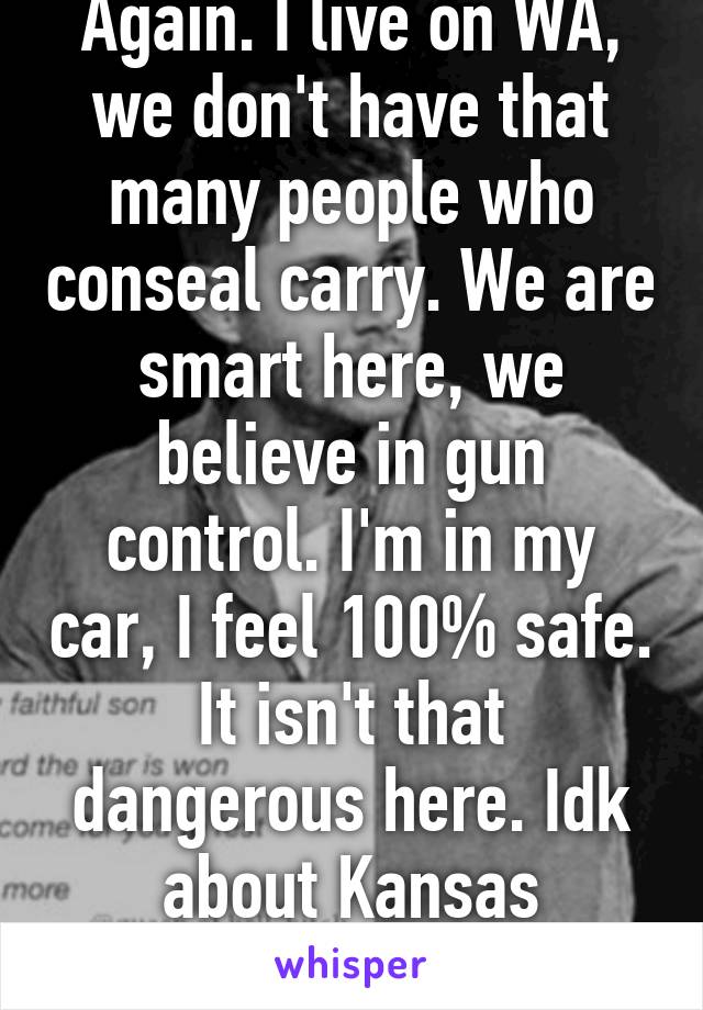 Again. I live on WA, we don't have that many people who conseal carry. We are smart here, we believe in gun control. I'm in my car, I feel 100% safe. It isn't that dangerous here. Idk about Kansas
