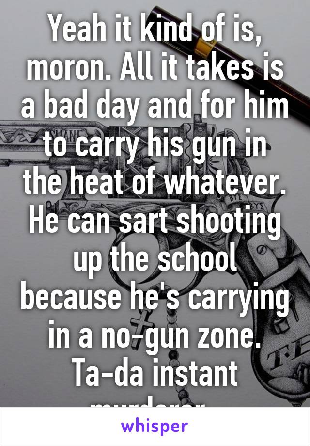 Yeah it kind of is, moron. All it takes is a bad day and for him to carry his gun in the heat of whatever. He can sart shooting up the school because he's carrying in a no-gun zone. Ta-da instant murderer. 