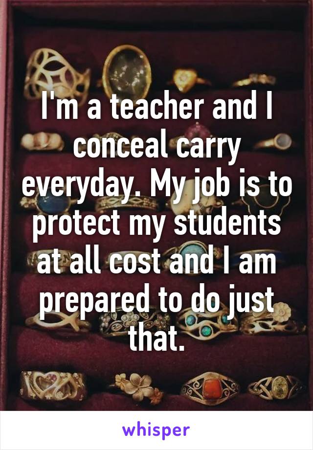 I'm a teacher and I conceal carry everyday. My job is to protect my students at all cost and I am prepared to do just that.