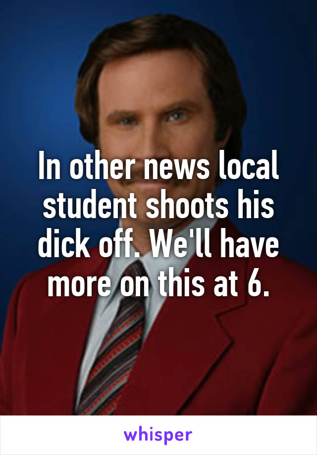 In other news local student shoots his dick off. We'll have more on this at 6.