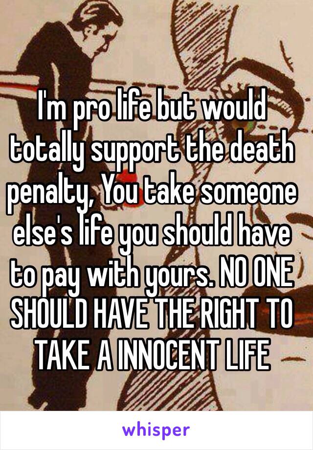 I'm pro life but would totally support the death penalty, You take someone else's life you should have to pay with yours. NO ONE SHOULD HAVE THE RIGHT TO TAKE A INNOCENT LIFE 

