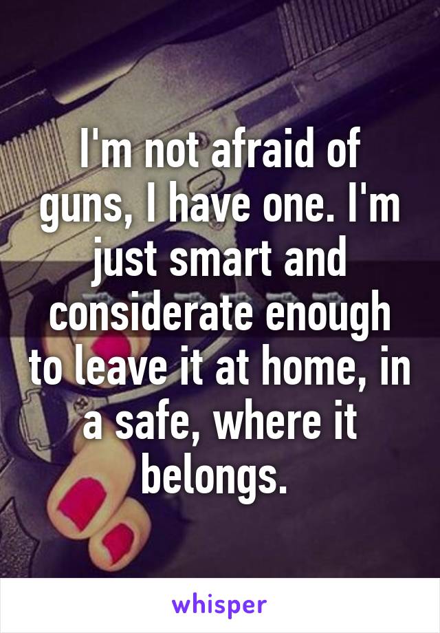 I'm not afraid of guns, I have one. I'm just smart and considerate enough to leave it at home, in a safe, where it belongs. 