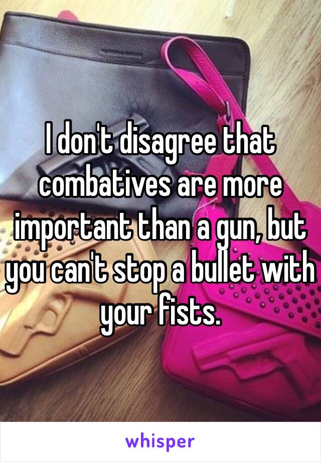 I don't disagree that combatives are more important than a gun, but you can't stop a bullet with your fists. 