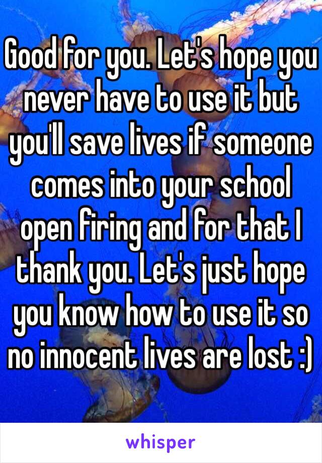 Good for you. Let's hope you never have to use it but you'll save lives if someone comes into your school open firing and for that I thank you. Let's just hope you know how to use it so no innocent lives are lost :)