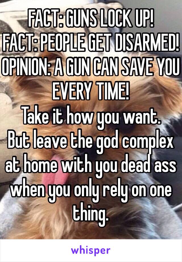 FACT: GUNS LOCK UP!
FACT: PEOPLE GET DISARMED!
OPINION: A GUN CAN SAVE YOU EVERY TIME!
Take it how you want.
But leave the god complex at home with you dead ass when you only rely on one thing. 